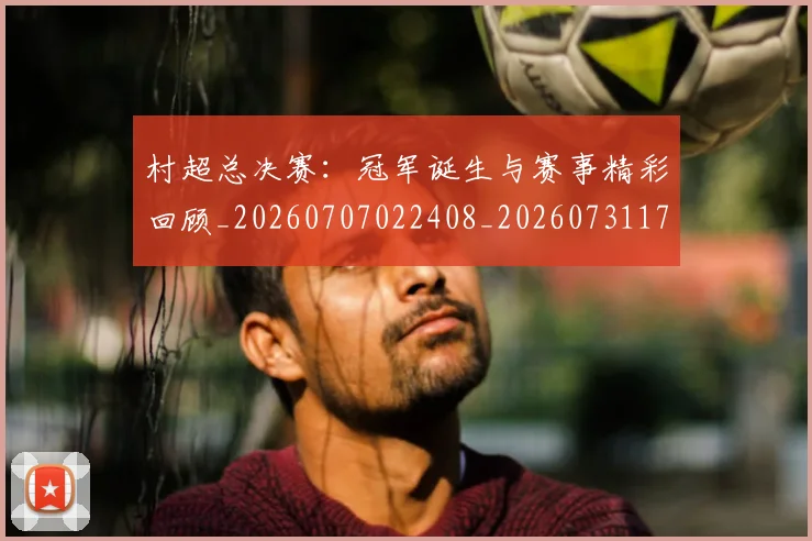 村超总决赛:冠军诞生与赛事精彩回顾_20260707022408_20260731175416