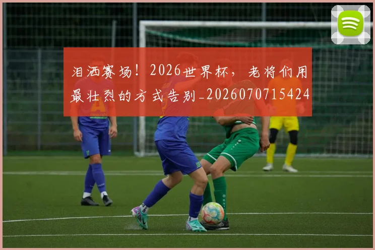 泪洒赛场！2026世界杯，老将们用最壮烈的方式告别_20260707154244_20260801173802