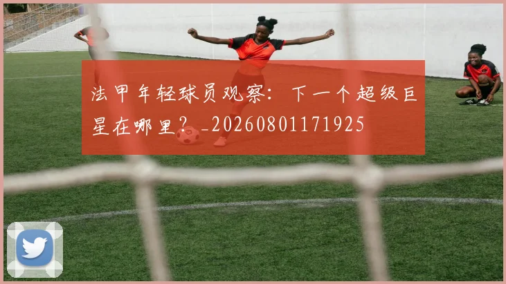 法甲年轻球员观察：下一个超级巨星在哪里？_20260801171925
