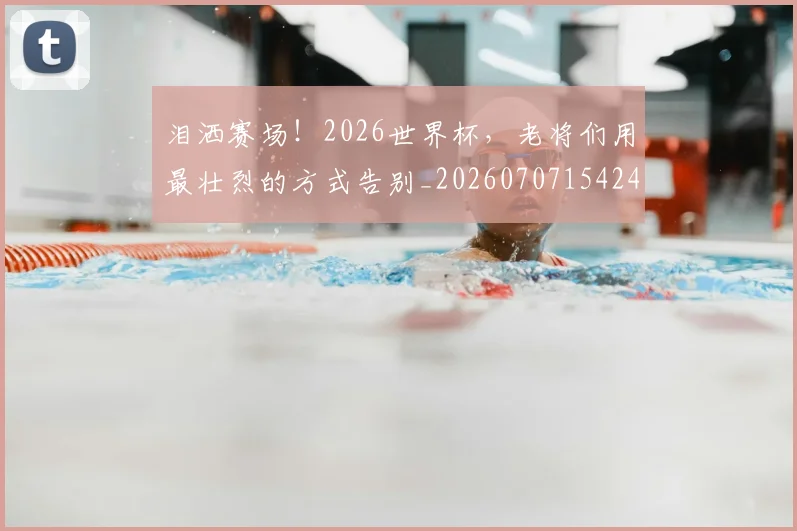 泪洒赛场！2026世界杯，老将们用最壮烈的方式告别_20260707154244_20260801173802