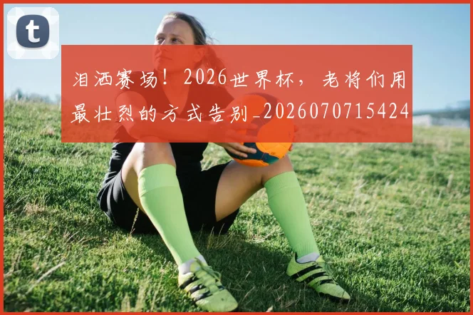 泪洒赛场！2026世界杯，老将们用最壮烈的方式告别_20260707154244