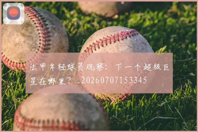 法甲年轻球员观察:下一个超级巨星在哪里?_20260707153345