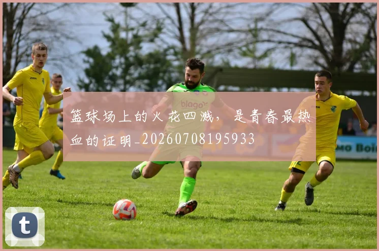篮球场上的火花四溅，是青春最热血的证明_20260708195933